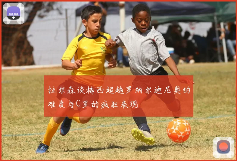 拉尔森谈梅西超越罗纳尔迪尼奥的难度与C罗的疯狂表现