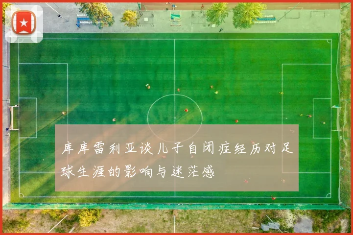 库库雷利亚谈儿子自闭症经历对足球生涯的影响与迷茫感