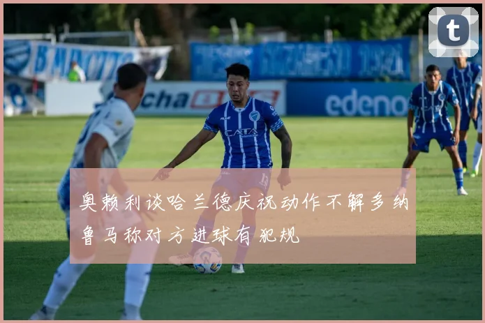 奥赖利谈哈兰德庆祝动作不解多纳鲁马称对方进球有犯规
