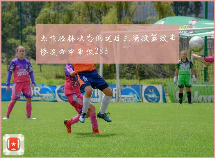 杰伦格林状态低迷近三场投篮效率惨淡命中率仅283