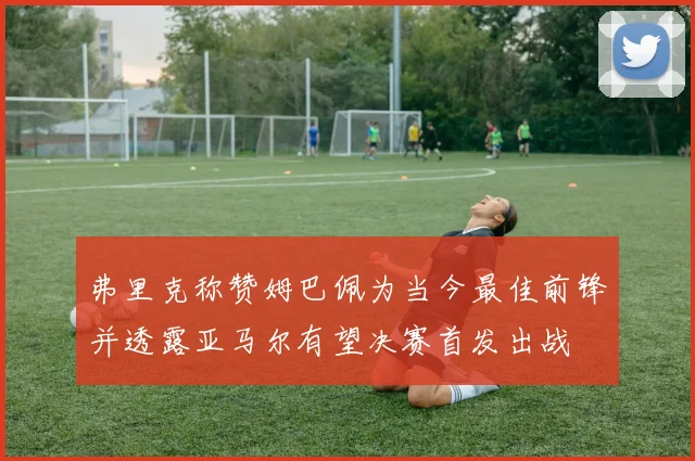 弗里克称赞姆巴佩为当今最佳前锋并透露亚马尔有望决赛首发出战
