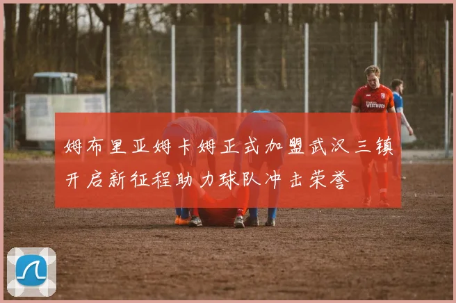 姆布里亚姆卡姆正式加盟武汉三镇开启新征程助力球队冲击荣誉