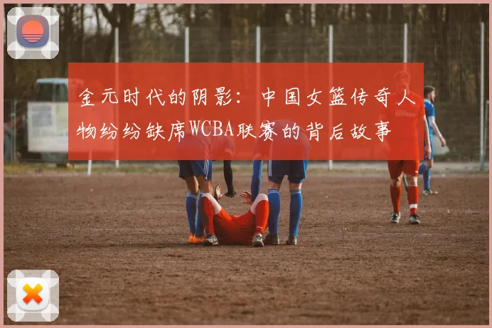金元时代的阴影：中国女篮传奇人物纷纷缺席WCBA联赛的背后故事