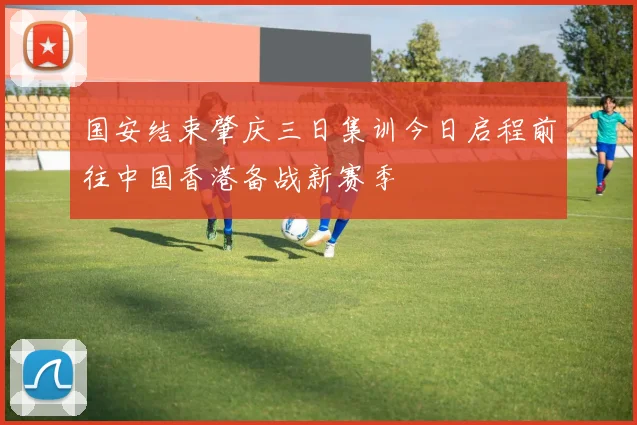 国安结束肇庆三日集训今日启程前往中国香港备战新赛季