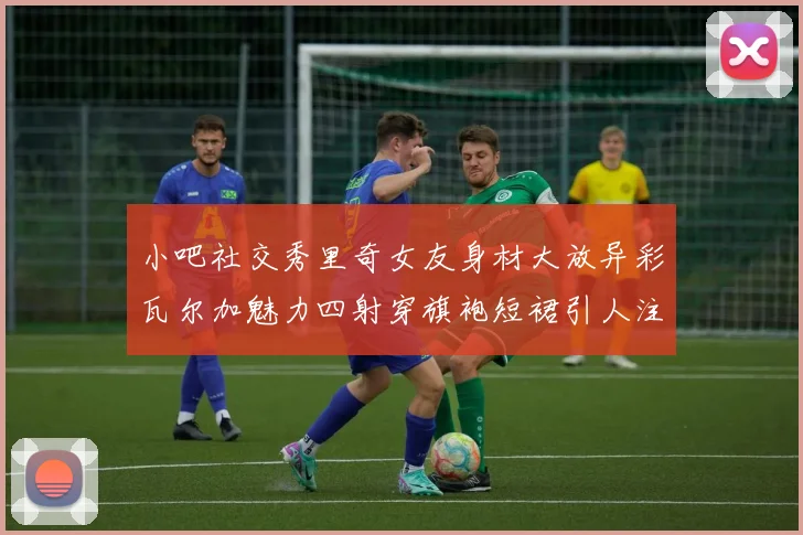 小吧社交秀里奇女友身材大放异彩瓦尔加魅力四射穿旗袍短裙引人注目
