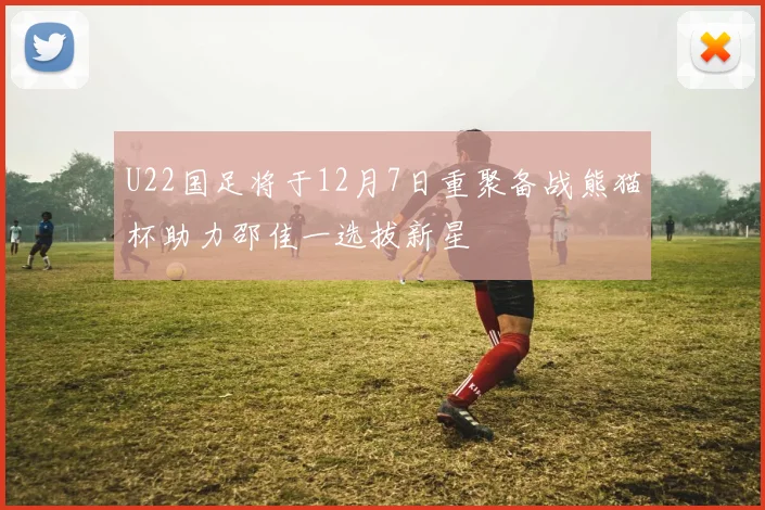 U22国足将于12月7日重聚备战熊猫杯助力邵佳一选拔新星
