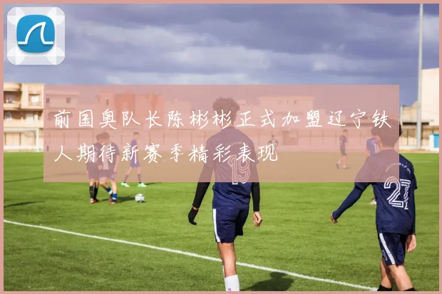 前国奥队长陈彬彬正式加盟辽宁铁人期待新赛季精彩表现