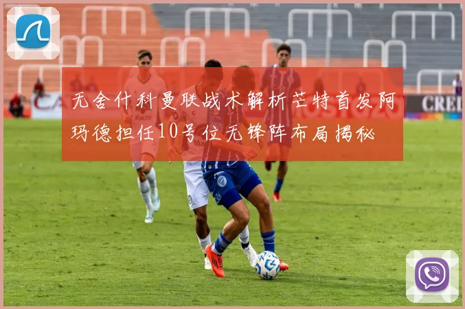 无舍什科曼联战术解析芒特首发阿玛德担任10号位无锋阵布局揭秘