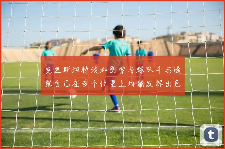 克里斯坦特谈加图索与球队斗志透露自己在多个位置上均能发挥出色