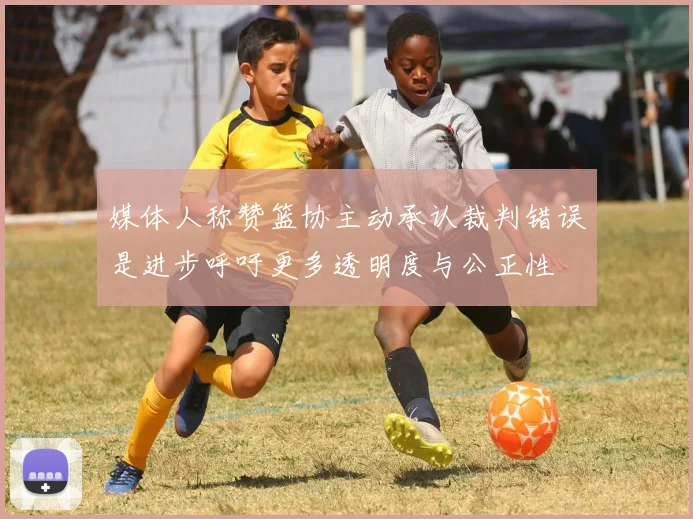 媒体人称赞篮协主动承认裁判错误是进步呼吁更多透明度与公正性