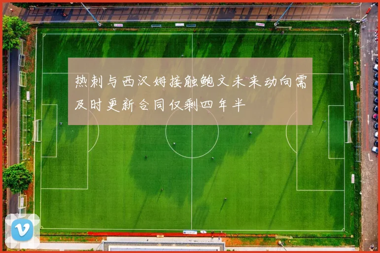 热刺与西汉姆接触鲍文未来动向需及时更新合同仅剩四年半