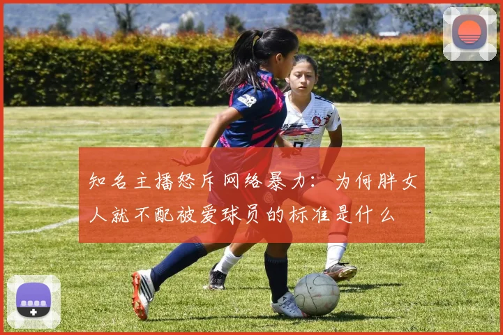 知名主播怒斥网络暴力：为何胖女人就不配被爱球员的标准是什么