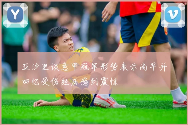 亚沙里谈意甲冠军形势表示尚早并回忆受伤经历感到震惊