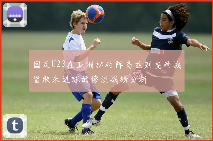 国足U23在亚洲杯对阵乌兹别克两战皆败未进球的惨淡战绩分析