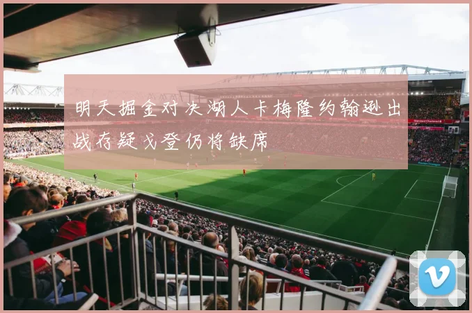 明天掘金对决湖人卡梅隆约翰逊出战存疑戈登仍将缺席