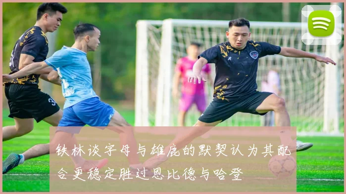 铁林谈字母与雄鹿的默契认为其配合更稳定胜过恩比德与哈登