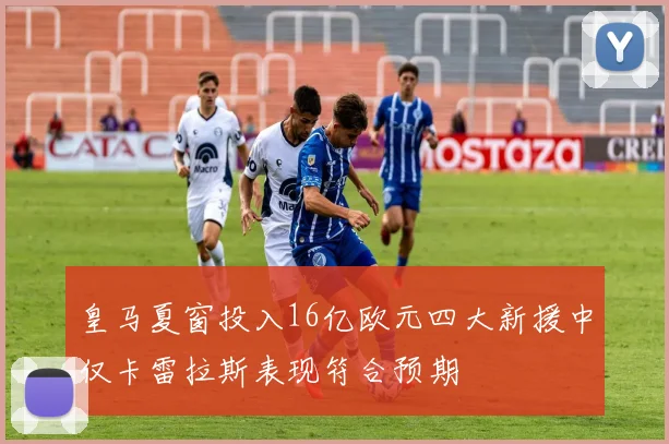 皇马夏窗投入16亿欧元四大新援中仅卡雷拉斯表现符合预期