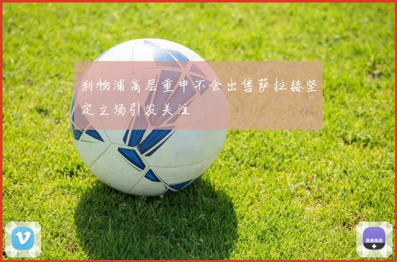 利物浦高层重申不会出售萨拉赫坚定立场引发关注