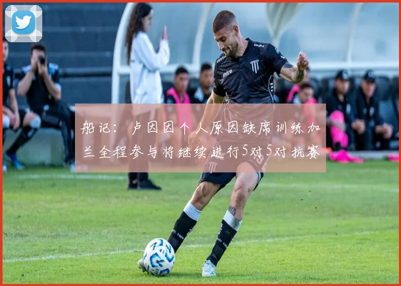 船记：卢因因个人原因缺席训练加兰全程参与将继续进行5对5对抗赛