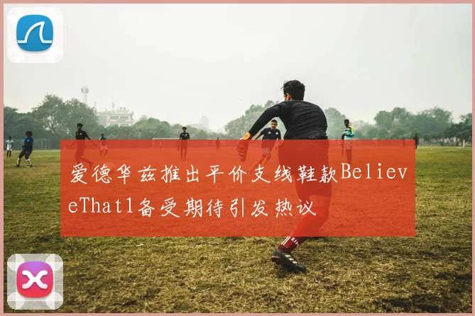 爱德华兹推出平价支线鞋款BelieveThat1备受期待引发热议