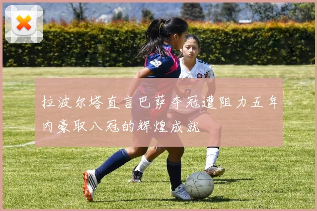 拉波尔塔直言巴萨夺冠遭阻力五年内豪取八冠的辉煌成就