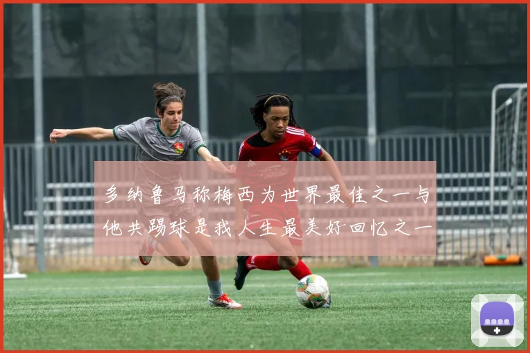 多纳鲁马称梅西为世界最佳之一与他共踢球是我人生最美好回忆之一