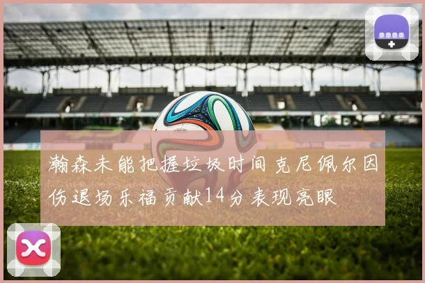 瀚森未能把握垃圾时间克尼佩尔因伤退场乐福贡献14分表现亮眼