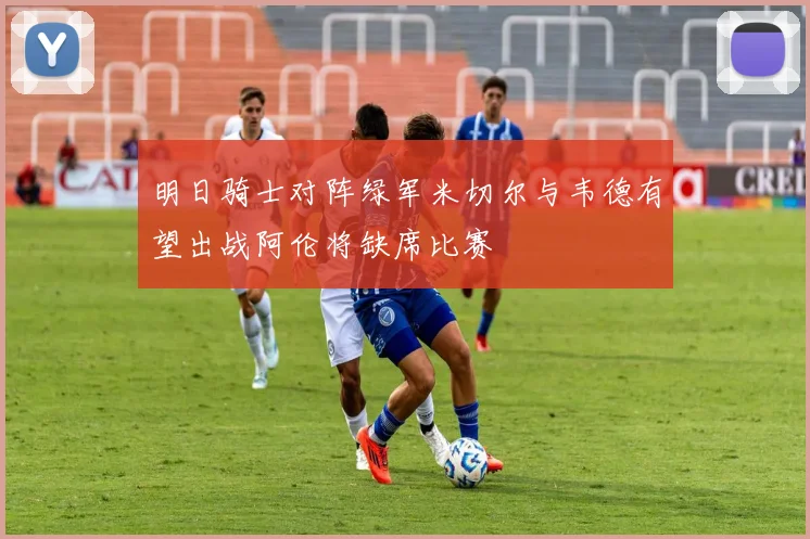 明日骑士对阵绿军米切尔与韦德有望出战阿伦将缺席比赛