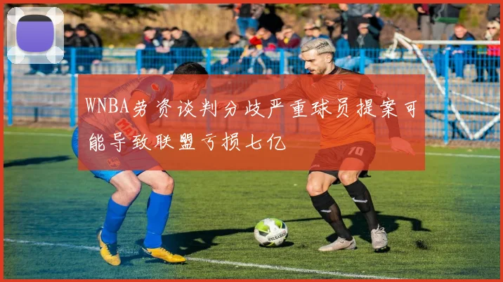 WNBA劳资谈判分歧严重球员提案可能导致联盟亏损七亿