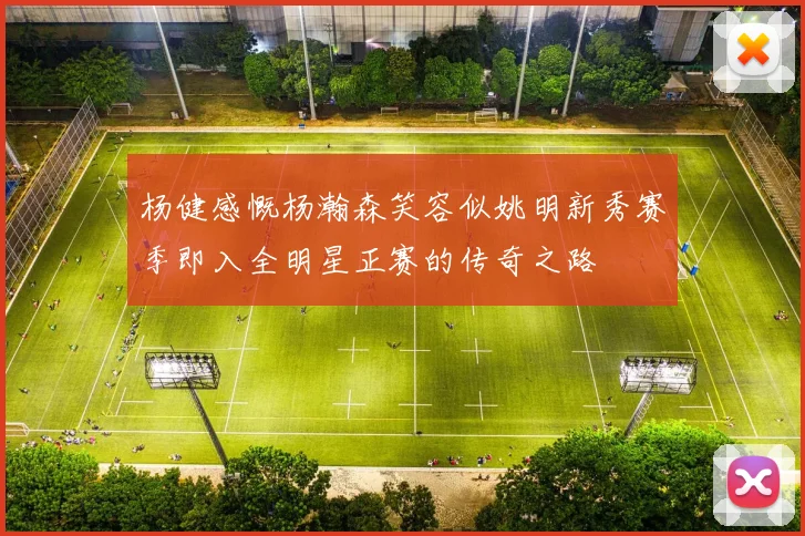 杨健感慨杨瀚森笑容似姚明新秀赛季即入全明星正赛的传奇之路