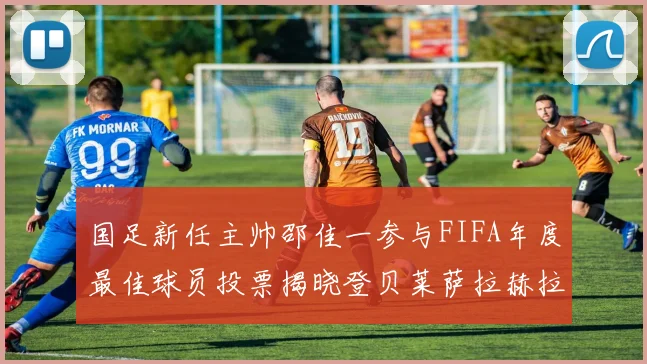 国足新任主帅邵佳一参与FIFA年度最佳球员投票揭晓登贝莱萨拉赫拉菲尼亚竞争激烈