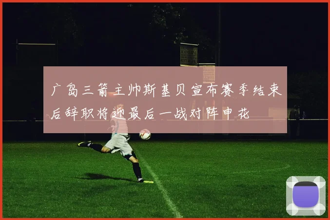 广岛三箭主帅斯基贝宣布赛季结束后辞职将迎最后一战对阵申花