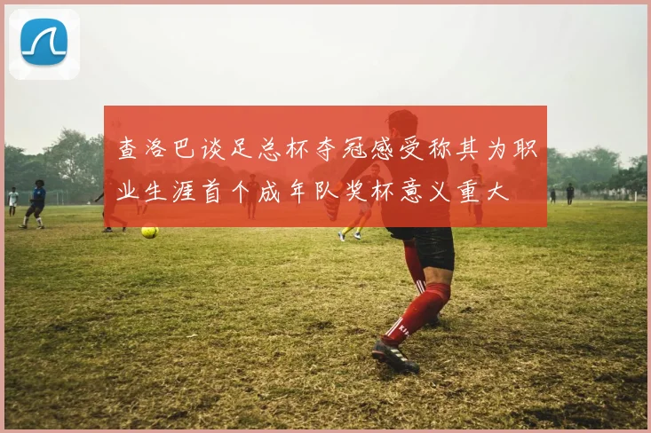 查洛巴谈足总杯夺冠感受称其为职业生涯首个成年队奖杯意义重大