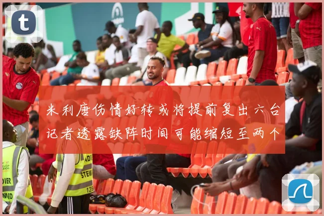 米利唐伤情好转或将提前复出六台记者透露缺阵时间可能缩短至两个月