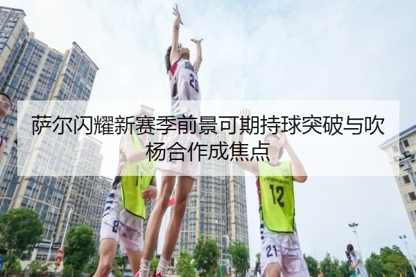 萨尔闪耀新赛季前景可期持球突破与吹杨合作成焦点 - milan